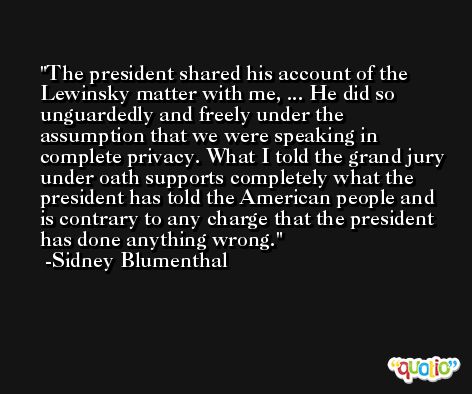 The president shared his account of the Lewinsky matter with me, ... He did so unguardedly and freely under the assumption that we were speaking in complete privacy. What I told the grand jury under oath supports completely what the president has told the American people and is contrary to any charge that the president has done anything wrong. -Sidney Blumenthal