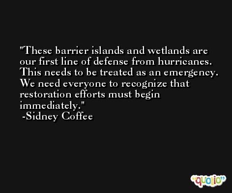 These barrier islands and wetlands are our first line of defense from hurricanes. This needs to be treated as an emergency. We need everyone to recognize that restoration efforts must begin immediately. -Sidney Coffee