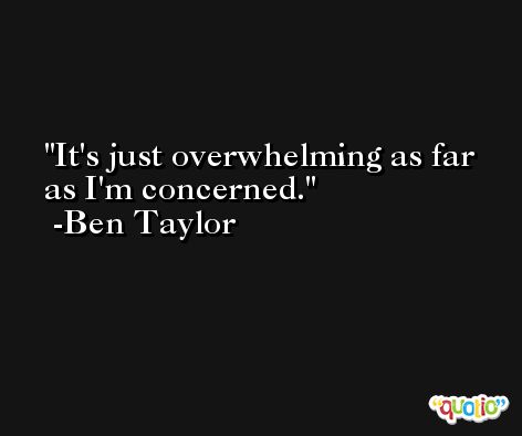It's just overwhelming as far as I'm concerned. -Ben Taylor
