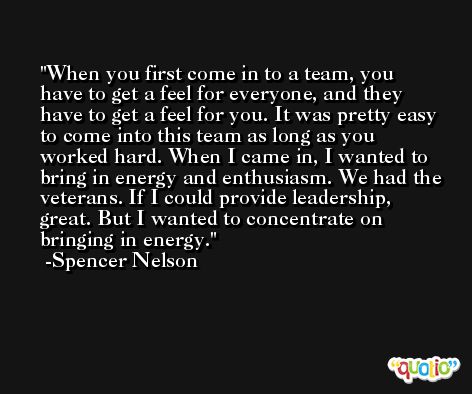 When you first come in to a team, you have to get a feel for everyone, and they have to get a feel for you. It was pretty easy to come into this team as long as you worked hard. When I came in, I wanted to bring in energy and enthusiasm. We had the veterans. If I could provide leadership, great. But I wanted to concentrate on bringing in energy. -Spencer Nelson
