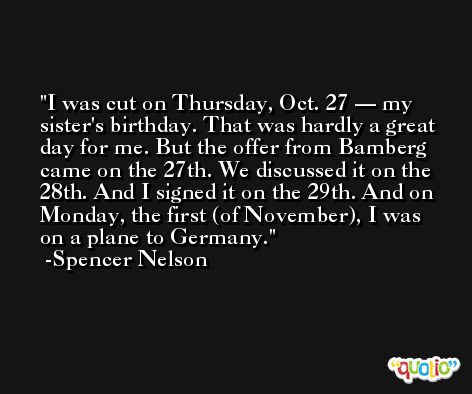 I was cut on Thursday, Oct. 27 — my sister's birthday. That was hardly a great day for me. But the offer from Bamberg came on the 27th. We discussed it on the 28th. And I signed it on the 29th. And on Monday, the first (of November), I was on a plane to Germany. -Spencer Nelson