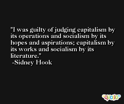 I was guilty of judging capitalism by its operations and socialism by its hopes and aspirations; capitalism by its works and socialism by its literature. -Sidney Hook