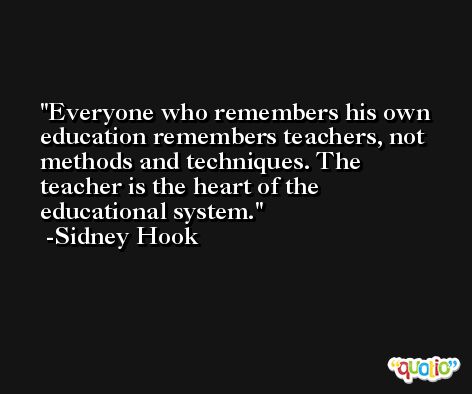 Everyone who remembers his own education remembers teachers, not methods and techniques. The teacher is the heart of the educational system. -Sidney Hook
