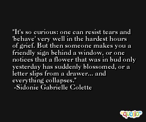 It's so curious: one can resist tears and 'behave' very well in the hardest hours of grief. But then someone makes you a friendly sign behind a window, or one notices that a flower that was in bud only yesterday has suddenly blossomed, or a letter slips from a drawer... and everything collapses. -Sidonie Gabrielle Colette