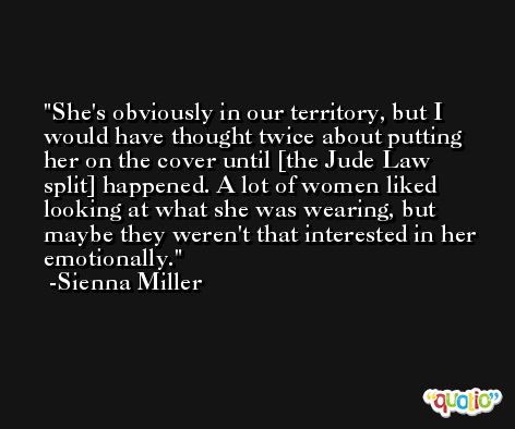 She's obviously in our territory, but I would have thought twice about putting her on the cover until [the Jude Law split] happened. A lot of women liked looking at what she was wearing, but maybe they weren't that interested in her emotionally. -Sienna Miller