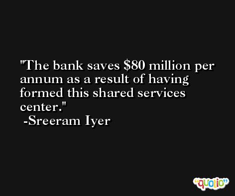 The bank saves $80 million per annum as a result of having formed this shared services center. -Sreeram Iyer