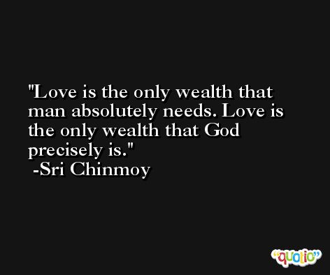 Love is the only wealth that man absolutely needs. Love is the only wealth that God precisely is. -Sri Chinmoy