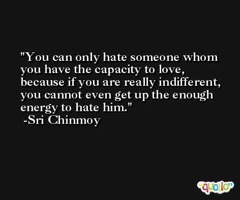 You can only hate someone whom you have the capacity to love, because if you are really indifferent, you cannot even get up the enough energy to hate him. -Sri Chinmoy