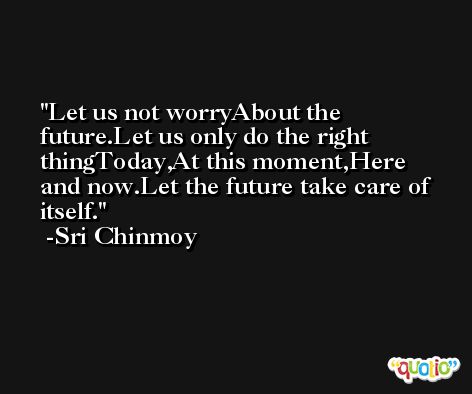 Let us not worryAbout the future.Let us only do the right thingToday,At this moment,Here and now.Let the future take care of itself. -Sri Chinmoy