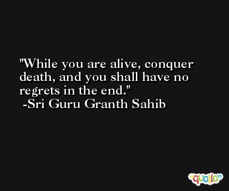 While you are alive, conquer death, and you shall have no regrets in the end. -Sri Guru Granth Sahib