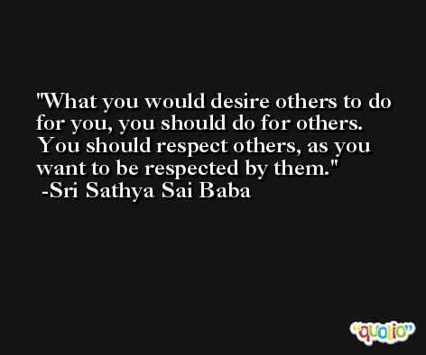 What you would desire others to do for you, you should do for others. You should respect others, as you want to be respected by them. -Sri Sathya Sai Baba