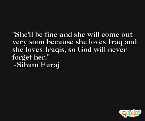 She'll be fine and she will come out very soon because she loves Iraq and she loves Iraqis, so God will never forget her. -Siham Faraj