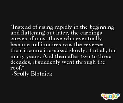 Instead of rising rapidly in the beginning and flattening out later, the earnings curves of most those who eventually become millionaires was the reverse; their income increased slowly, if at all, for many years. And then after two to three decades, it suddenly went through the roof. -Srully Blotnick