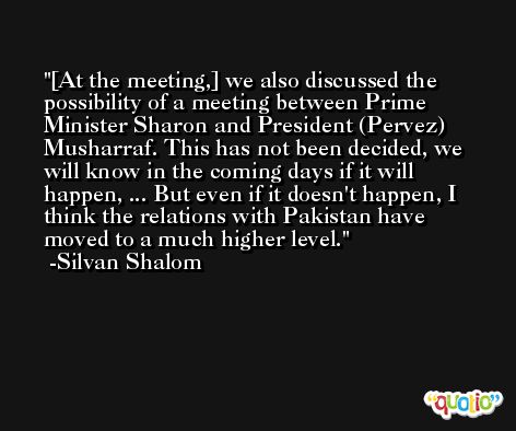 [At the meeting,] we also discussed the possibility of a meeting between Prime Minister Sharon and President (Pervez) Musharraf. This has not been decided, we will know in the coming days if it will happen, ... But even if it doesn't happen, I think the relations with Pakistan have moved to a much higher level. -Silvan Shalom