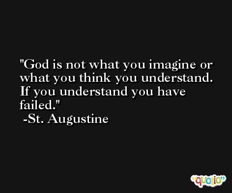 God is not what you imagine or what you think you understand.  If you understand you have failed. -St. Augustine