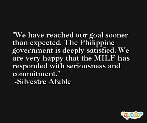 We have reached our goal sooner than expected. The Philippine government is deeply satisfied. We are very happy that the MILF has responded with seriousness and commitment. -Silvestre Afable