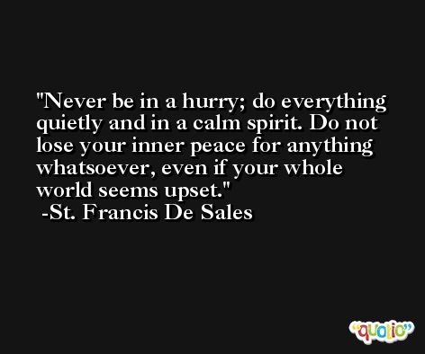 Never be in a hurry; do everything quietly and in a calm spirit. Do not lose your inner peace for anything whatsoever, even if your whole world seems upset. -St. Francis De Sales