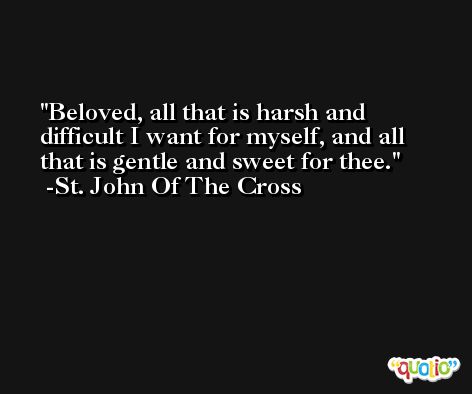 Beloved, all that is harsh and difficult I want for myself, and all that is gentle and sweet for thee. -St. John Of The Cross