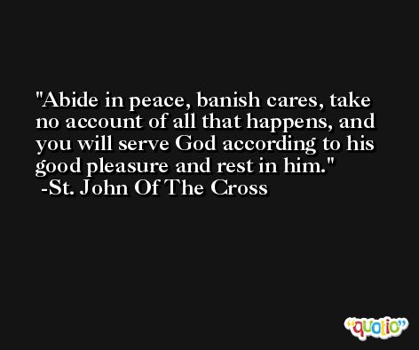 Abide in peace, banish cares, take no account of all that happens, and you will serve God according to his good pleasure and rest in him. -St. John Of The Cross