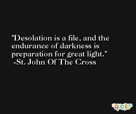 Desolation is a file, and the endurance of darkness is preparation for great light. -St. John Of The Cross