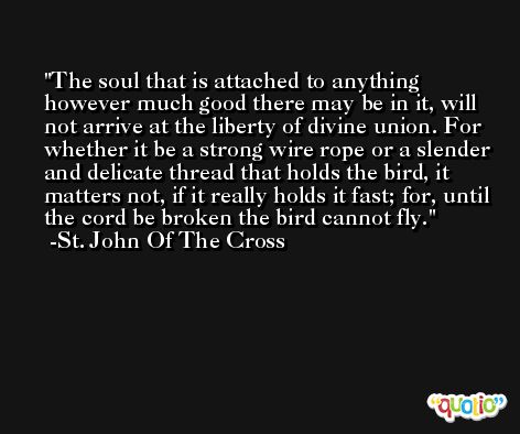 The soul that is attached to anything however much good there may be in it, will not arrive at the liberty of divine union. For whether it be a strong wire rope or a slender and delicate thread that holds the bird, it matters not, if it really holds it fast; for, until the cord be broken the bird cannot fly. -St. John Of The Cross