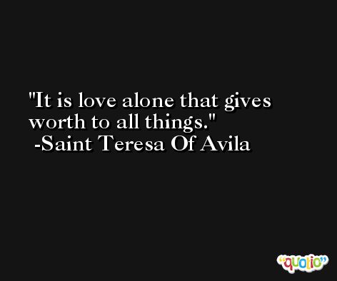 It is love alone that gives worth to all things. -Saint Teresa Of Avila