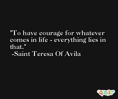 To have courage for whatever comes in life - everything lies in that. -Saint Teresa Of Avila