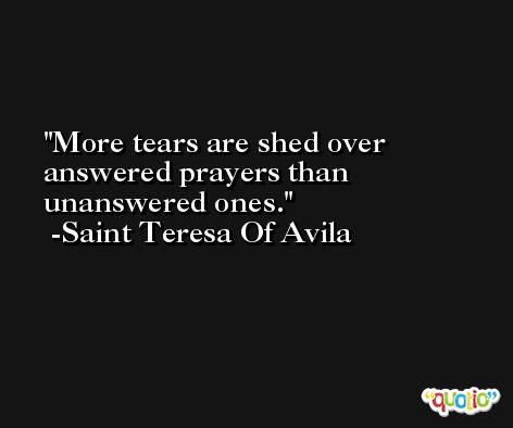 More tears are shed over answered prayers than unanswered ones. -Saint Teresa Of Avila