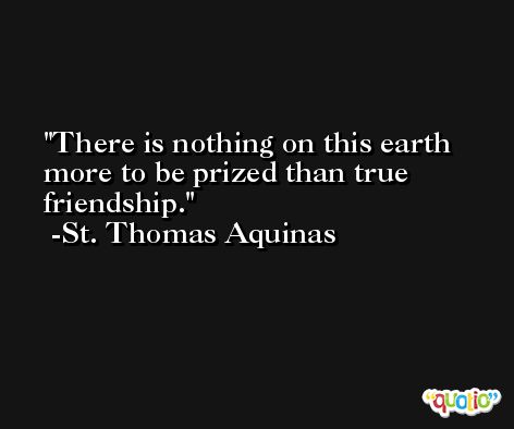 There is nothing on this earth more to be prized than true friendship. -St. Thomas Aquinas
