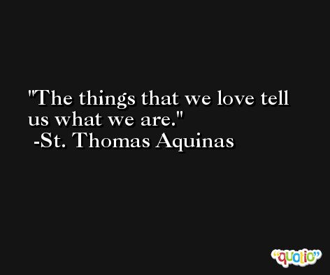 The things that we love tell us what we are. -St. Thomas Aquinas