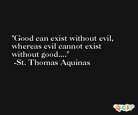 Good can exist without evil, whereas evil cannot exist without good.... -St. Thomas Aquinas