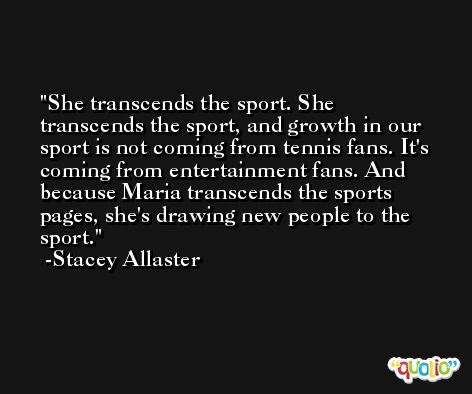 She transcends the sport. She transcends the sport, and growth in our sport is not coming from tennis fans. It's coming from entertainment fans. And because Maria transcends the sports pages, she's drawing new people to the sport. -Stacey Allaster