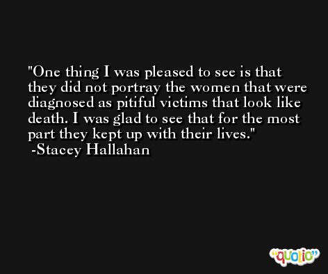 One thing I was pleased to see is that they did not portray the women that were diagnosed as pitiful victims that look like death. I was glad to see that for the most part they kept up with their lives. -Stacey Hallahan