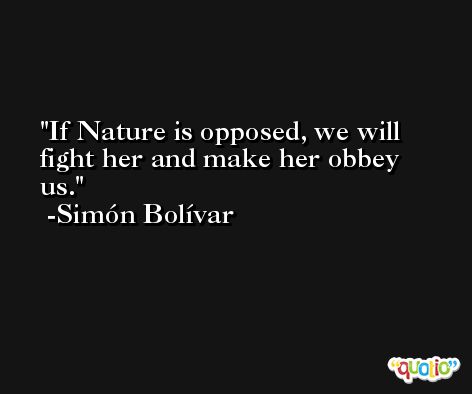 If Nature is opposed, we will fight her and make her obbey us. -Simón Bolívar