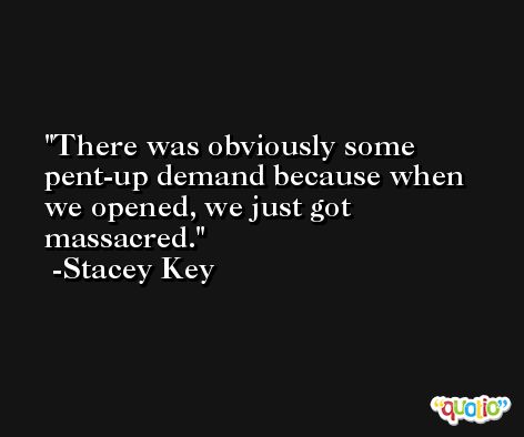 There was obviously some pent-up demand because when we opened, we just got massacred. -Stacey Key
