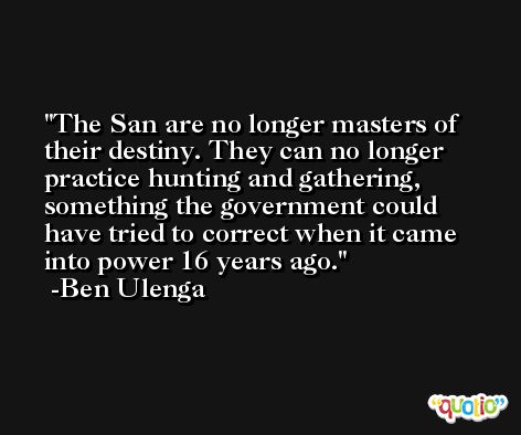 The San are no longer masters of their destiny. They can no longer practice hunting and gathering, something the government could have tried to correct when it came into power 16 years ago. -Ben Ulenga