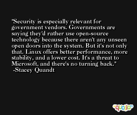 Security is especially relevant for government vendors. Governments are saying they'd rather use open-source technology because there aren't any unseen open doors into the system. But it's not only that. Linux offers better performance, more stability, and a lower cost. It's a threat to Microsoft, and there's no turning back. -Stacey Quandt