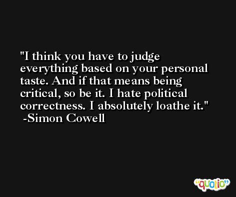 I think you have to judge everything based on your personal taste. And if that means being critical, so be it. I hate political correctness. I absolutely loathe it. -Simon Cowell