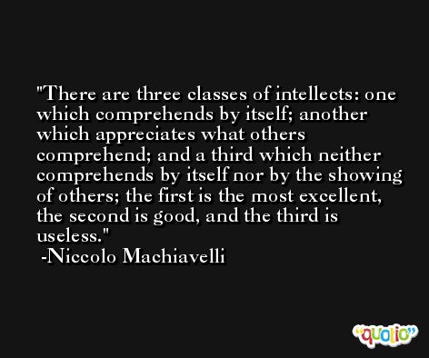 There are three classes of intellects: one which comprehends by itself; another which appreciates what others comprehend; and a third which neither comprehends by itself nor by the showing of others; the first is the most excellent, the second is good, and the third is useless. -Niccolo Machiavelli