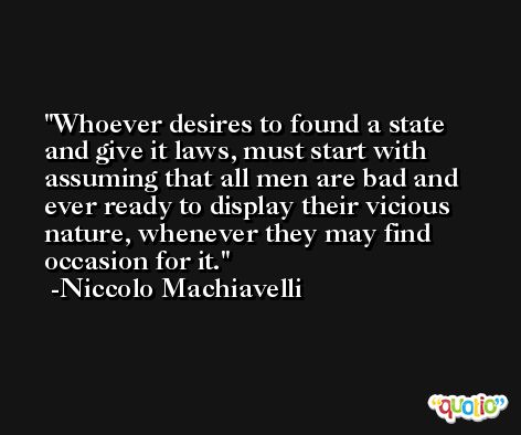 Whoever desires to found a state and give it laws, must start with assuming that all men are bad and ever ready to display their vicious nature, whenever they may find occasion for it. -Niccolo Machiavelli