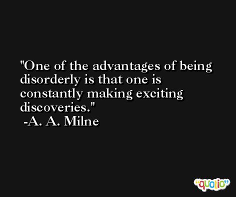One of the advantages of being disorderly is that one is constantly making exciting discoveries. -A. A. Milne
