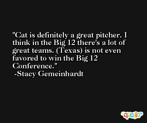 Cat is definitely a great pitcher. I think in the Big 12 there's a lot of great teams. (Texas) is not even favored to win the Big 12 Conference. -Stacy Gemeinhardt