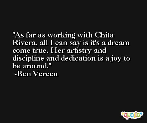 As far as working with Chita Rivera, all I can say is it's a dream come true. Her artistry and discipline and dedication is a joy to be around. -Ben Vereen