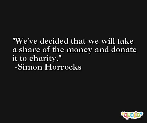 We've decided that we will take a share of the money and donate it to charity. -Simon Horrocks