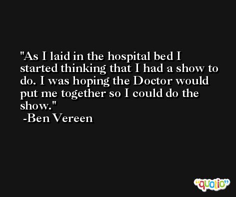 As I laid in the hospital bed I started thinking that I had a show to do. I was hoping the Doctor would put me together so I could do the show. -Ben Vereen