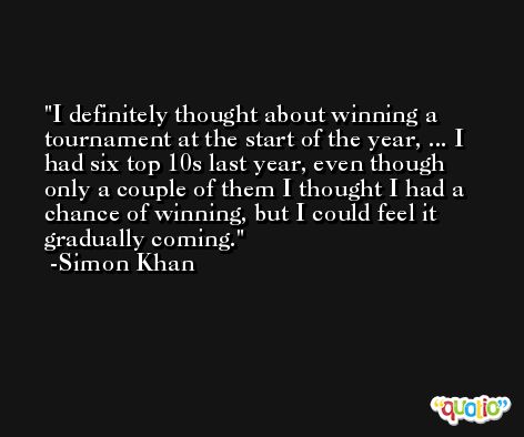 I definitely thought about winning a tournament at the start of the year, ... I had six top 10s last year, even though only a couple of them I thought I had a chance of winning, but I could feel it gradually coming. -Simon Khan