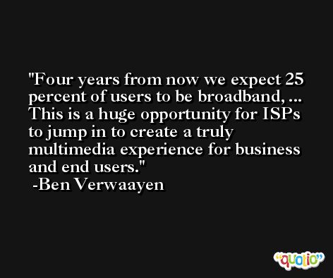 Four years from now we expect 25 percent of users to be broadband, ... This is a huge opportunity for ISPs to jump in to create a truly multimedia experience for business and end users. -Ben Verwaayen