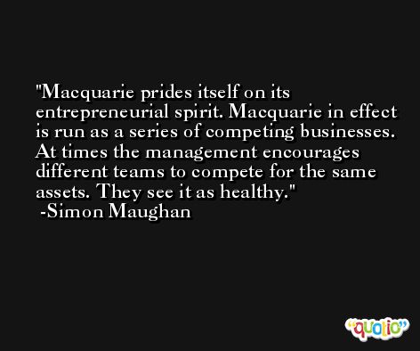 Macquarie prides itself on its entrepreneurial spirit. Macquarie in effect is run as a series of competing businesses. At times the management encourages different teams to compete for the same assets. They see it as healthy. -Simon Maughan