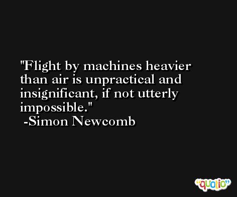 Flight by machines heavier than air is unpractical and insignificant, if not utterly impossible. -Simon Newcomb