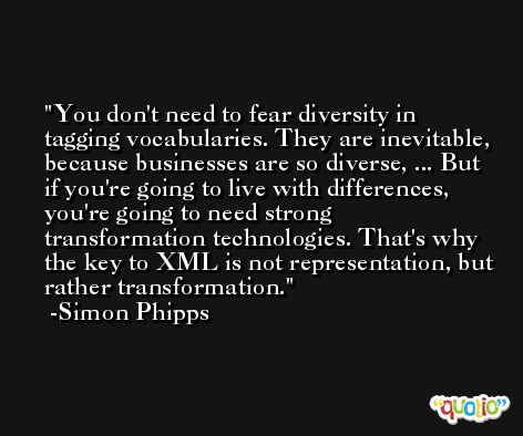 You don't need to fear diversity in tagging vocabularies. They are inevitable, because businesses are so diverse, ... But if you're going to live with differences, you're going to need strong transformation technologies. That's why the key to XML is not representation, but rather transformation. -Simon Phipps